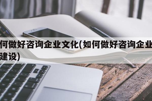 如何做好咨询企业文化(如何做好咨询企业文化建设)